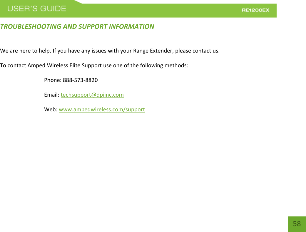   58 58 TROUBLESHOOTING AND SUPPORT INFORMATION We are here to help. If you have any issues with your Range Extender, please contact us. To contact Amped Wireless Elite Support use one of the following methods: Phone: 888-573-8820 Email: techsupport@dpiinc.com Web: www.ampedwireless.com/support 