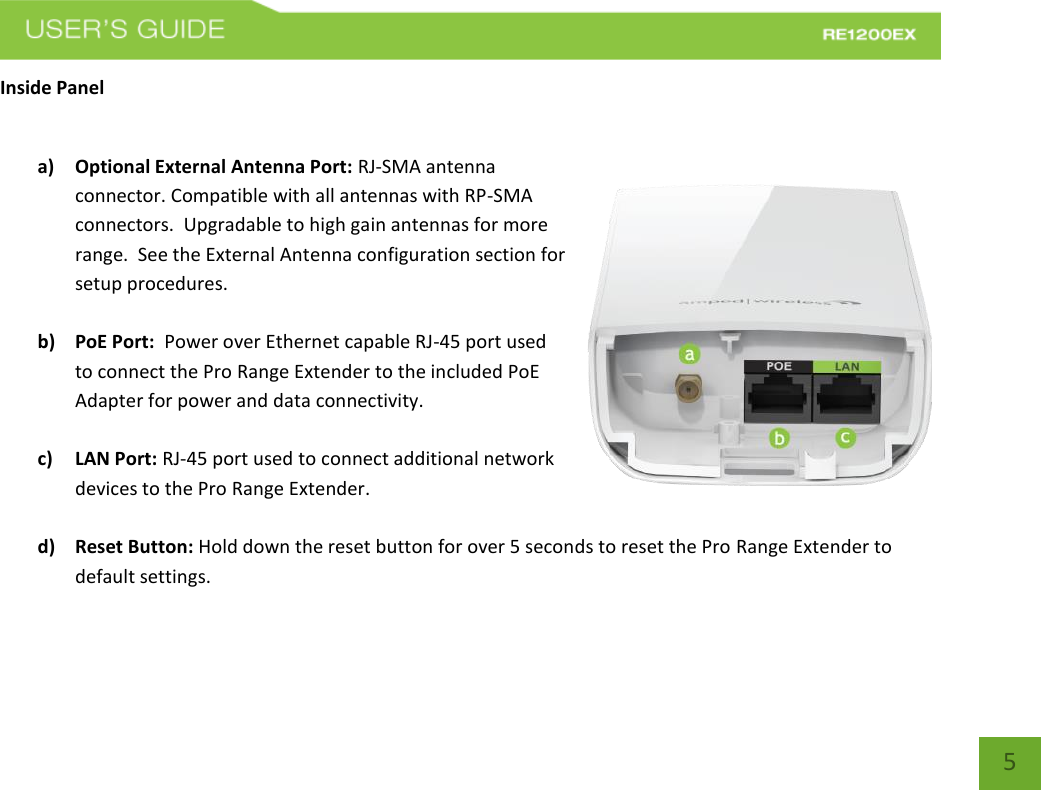   5 5 Inside Panel  a) Optional External Antenna Port: RJ-SMA antenna connector. Compatible with all antennas with RP-SMA connectors.  Upgradable to high gain antennas for more range.  See the External Antenna configuration section for setup procedures.  b) PoE Port:  Power over Ethernet capable RJ-45 port used to connect the Pro Range Extender to the included PoE Adapter for power and data connectivity.  c) LAN Port: RJ-45 port used to connect additional network devices to the Pro Range Extender.  d) Reset Button: Hold down the reset button for over 5 seconds to reset the Pro Range Extender to default settings.   