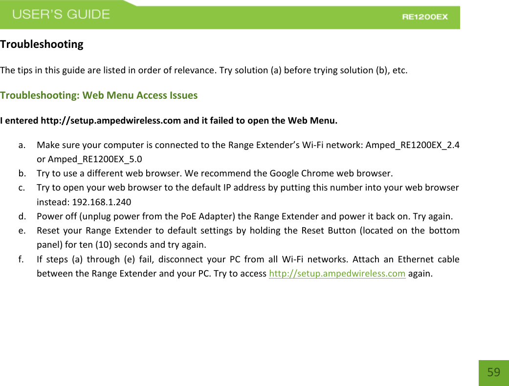   59 59 Troubleshooting The tips in this guide are listed in order of relevance. Try solution (a) before trying solution (b), etc. Troubleshooting: Web Menu Access Issues I entered http://setup.ampedwireless.com and it failed to open the Web Menu. a. Make sure your computer is connected to the Range Extender’s Wi-Fi network: Amped_RE1200EX_2.4 or Amped_RE1200EX_5.0 b. Try to use a different web browser. We recommend the Google Chrome web browser. c. Try to open your web browser to the default IP address by putting this number into your web browser instead: 192.168.1.240 d. Power off (unplug power from the PoE Adapter) the Range Extender and power it back on. Try again. e. Reset your Range Extender to default settings by holding the Reset Button (located on the  bottom panel) for ten (10) seconds and try again. f. If  steps  (a)  through  (e)  fail,  disconnect  your  PC  from  all  Wi-Fi  networks.  Attach  an  Ethernet  cable between the Range Extender and your PC. Try to access http://setup.ampedwireless.com again. 