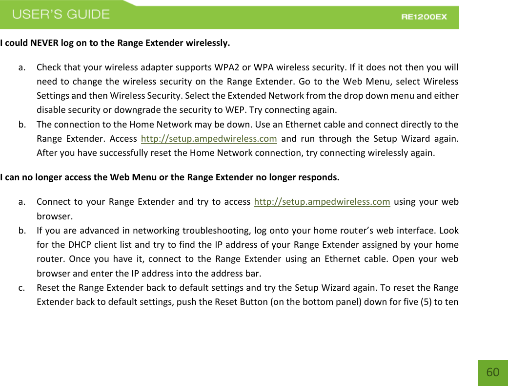   60 60 I could NEVER log on to the Range Extender wirelessly. a. Check that your wireless adapter supports WPA2 or WPA wireless security. If it does not then you will need to change the wireless security on the Range Extender. Go to the Web Menu, select Wireless Settings and then Wireless Security. Select the Extended Network from the drop down menu and either disable security or downgrade the security to WEP. Try connecting again. b. The connection to the Home Network may be down. Use an Ethernet cable and connect directly to the Range  Extender.  Access  http://setup.ampedwireless.com  and  run  through  the  Setup  Wizard  again. After you have successfully reset the Home Network connection, try connecting wirelessly again. I can no longer access the Web Menu or the Range Extender no longer responds. a. Connect to your Range Extender and try to access http://setup.ampedwireless.com using your web browser.   b. If you are advanced in networking troubleshooting, log onto your home router’s web interface. Look for the DHCP client list and try to find the IP address of your Range Extender assigned by your home router. Once you have it, connect to the  Range Extender  using  an  Ethernet cable. Open your  web browser and enter the IP address into the address bar. c. Reset the Range Extender back to default settings and try the Setup Wizard again. To reset the Range Extender back to default settings, push the Reset Button (on the bottom panel) down for five (5) to ten 