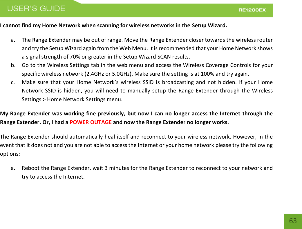   63 63 I cannot find my Home Network when scanning for wireless networks in the Setup Wizard. a. The Range Extender may be out of range. Move the Range Extender closer towards the wireless router and try the Setup Wizard again from the Web Menu. It is recommended that your Home Network shows a signal strength of 70% or greater in the Setup Wizard SCAN results.   b. Go to the Wireless Settings tab in the web menu and access the Wireless Coverage Controls for your specific wireless network (2.4GHz or 5.0GHz). Make sure the setting is at 100% and try again. c. Make  sure  that  your  Home  Network’s wireless  SSID  is broadcasting  and  not hidden.  If your  Home Network SSID is hidden, you will need to manually  setup the  Range Extender through the Wireless Settings &gt; Home Network Settings menu. My Range Extender was working fine previously, but now I can no longer access the Internet through the Range Extender. Or, I had a POWER OUTAGE and now the Range Extender no longer works. The Range Extender should automatically heal itself and reconnect to your wireless network. However, in the event that it does not and you are not able to access the Internet or your home network please try the following options: a. Reboot the Range Extender, wait 3 minutes for the Range Extender to reconnect to your network and try to access the Internet. 