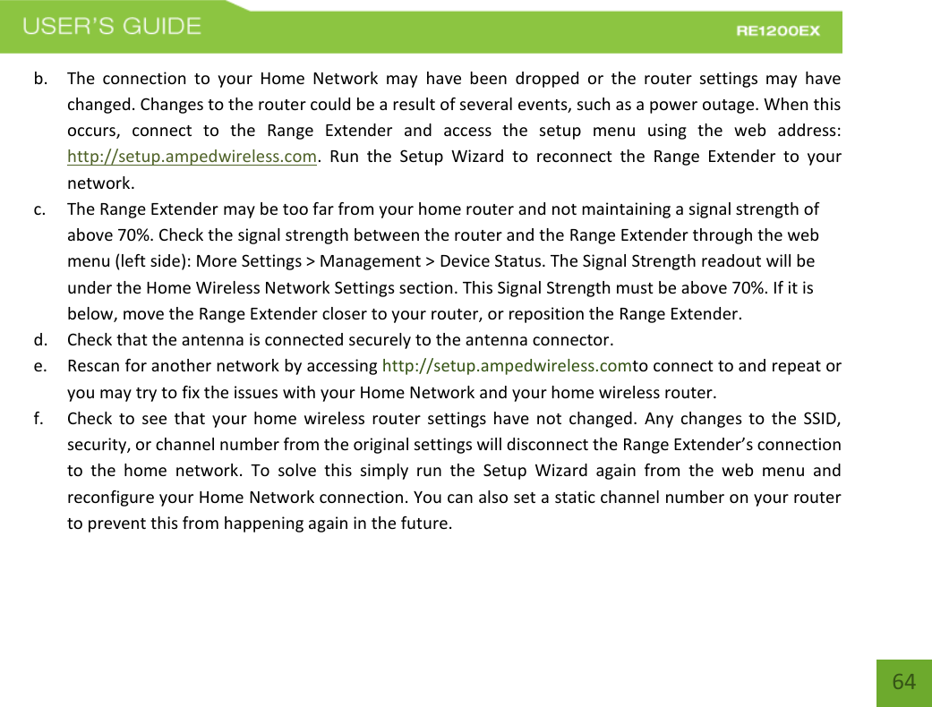   64 64 b. The  connection  to  your  Home  Network  may  have  been  dropped  or  the  router  settings  may  have changed. Changes to the router could be a result of several events, such as a power outage. When this occurs,  connect  to  the  Range  Extender  and  access  the  setup  menu  using  the  web  address: http://setup.ampedwireless.com.  Run  the  Setup  Wizard  to  reconnect  the  Range  Extender  to  your network. c. The Range Extender may be too far from your home router and not maintaining a signal strength of above 70%. Check the signal strength between the router and the Range Extender through the web menu (left side): More Settings &gt; Management &gt; Device Status. The Signal Strength readout will be under the Home Wireless Network Settings section. This Signal Strength must be above 70%. If it is below, move the Range Extender closer to your router, or reposition the Range Extender. d. Check that the antenna is connected securely to the antenna connector.  e. Rescan for another network by accessing http://setup.ampedwireless.comto connect to and repeat or you may try to fix the issues with your Home Network and your home wireless router.  f. Check to see that your home wireless router settings have not changed.  Any changes to the SSID, security, or channel number from the original settings will disconnect the Range Extender’s connection to  the  home  network. To  solve  this  simply  run  the  Setup  Wizard  again  from  the  web  menu  and reconfigure your Home Network connection. You can also set a static channel number on your router to prevent this from happening again in the future. 