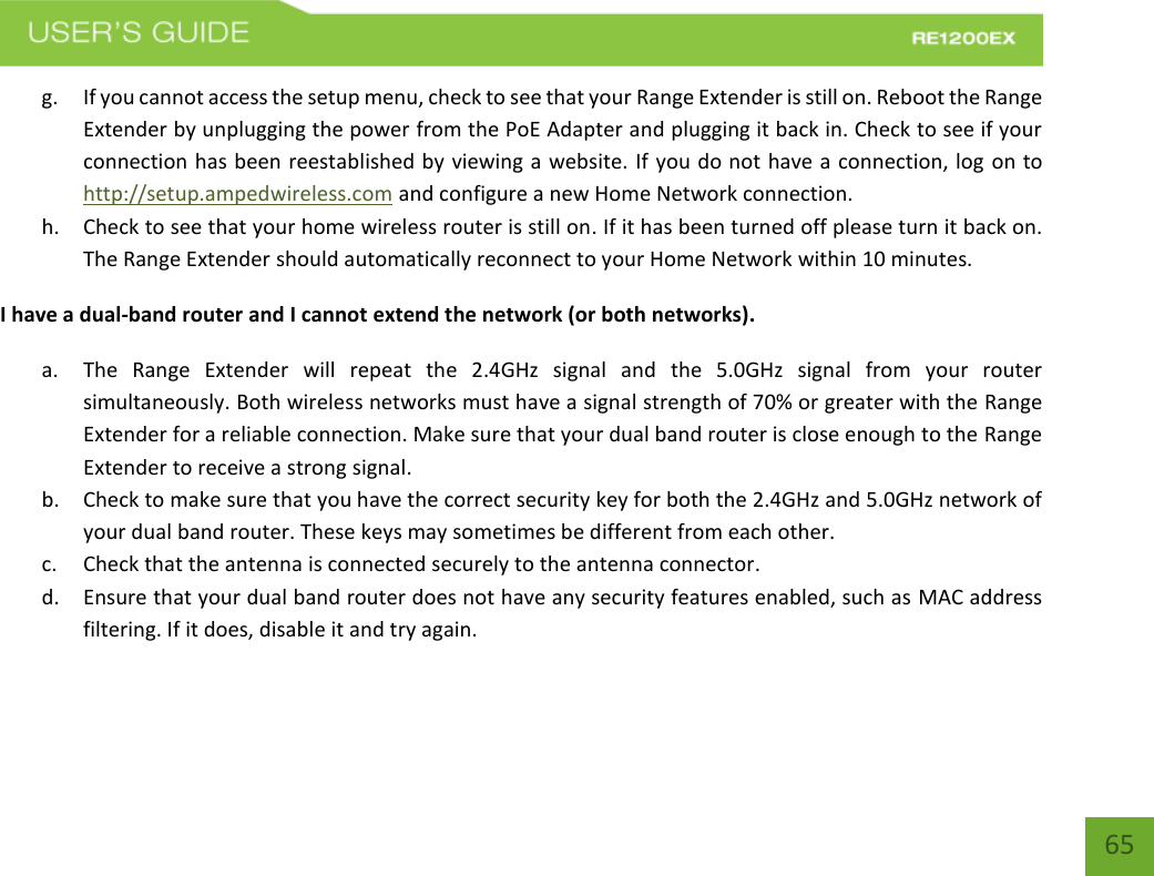   65 65 g. If you cannot access the setup menu, check to see that your Range Extender is still on. Reboot the Range Extender by unplugging the power from the PoE Adapter and plugging it back in. Check to see if your connection has been reestablished by viewing a website. If you do not have a connection, log on to http://setup.ampedwireless.com and configure a new Home Network connection. h. Check to see that your home wireless router is still on. If it has been turned off please turn it back on. The Range Extender should automatically reconnect to your Home Network within 10 minutes. I have a dual-band router and I cannot extend the network (or both networks). a. The  Range  Extender  will  repeat  the  2.4GHz  signal  and  the  5.0GHz  signal  from  your  router simultaneously. Both wireless networks must have a signal strength of 70% or greater with the Range Extender for a reliable connection. Make sure that your dual band router is close enough to the Range Extender to receive a strong signal. b. Check to make sure that you have the correct security key for both the 2.4GHz and 5.0GHz network of your dual band router. These keys may sometimes be different from each other. c. Check that the antenna is connected securely to the antenna connector.  d. Ensure that your dual band router does not have any security features enabled, such as MAC address filtering. If it does, disable it and try again.    