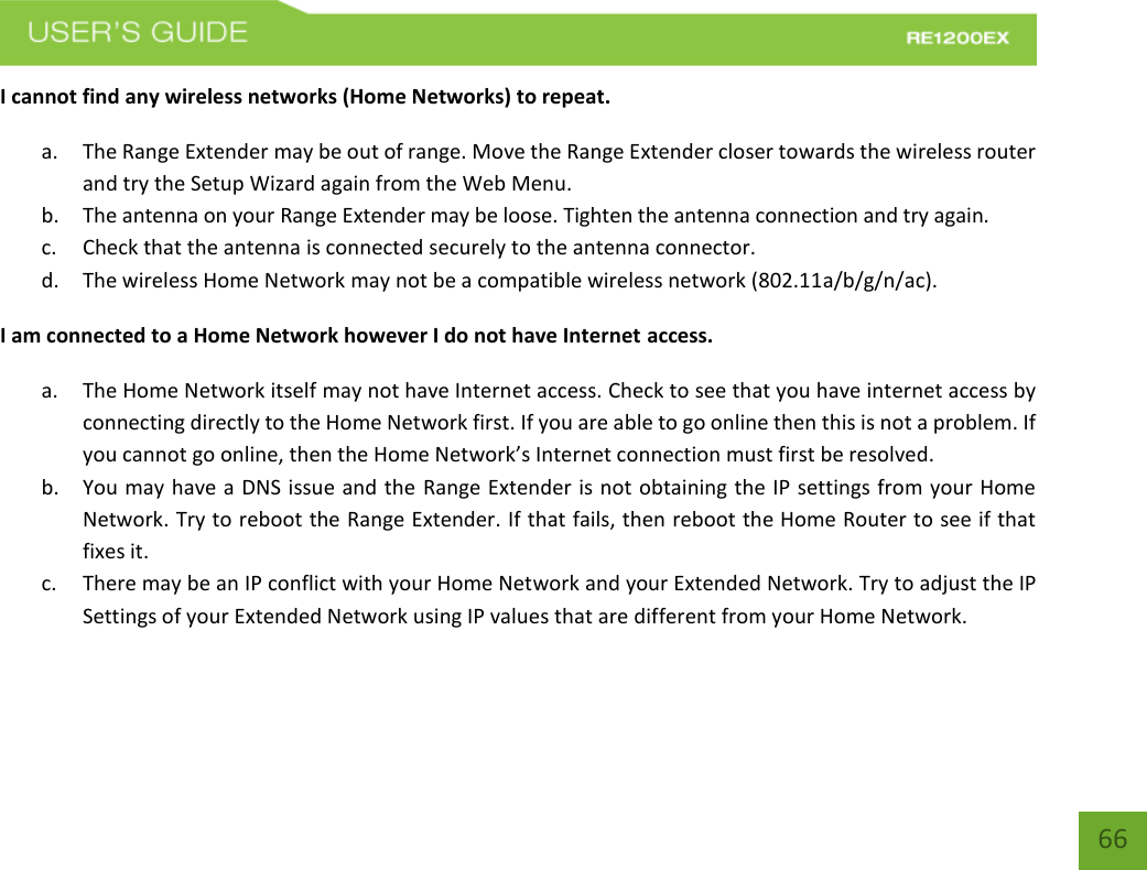   66 66 I cannot find any wireless networks (Home Networks) to repeat. a. The Range Extender may be out of range. Move the Range Extender closer towards the wireless router and try the Setup Wizard again from the Web Menu. b. The antenna on your Range Extender may be loose. Tighten the antenna connection and try again. c. Check that the antenna is connected securely to the antenna connector.  d. The wireless Home Network may not be a compatible wireless network (802.11a/b/g/n/ac).   I am connected to a Home Network however I do not have Internet access. a. The Home Network itself may not have Internet access. Check to see that you have internet access by connecting directly to the Home Network first. If you are able to go online then this is not a problem. If you cannot go online, then the Home Network’s Internet connection must first be resolved. b. You may have a DNS issue and the Range Extender is not obtaining the IP settings from your Home Network. Try to reboot the Range Extender. If that fails, then reboot the Home Router to see if that fixes it. c. There may be an IP conflict with your Home Network and your Extended Network. Try to adjust the IP Settings of your Extended Network using IP values that are different from your Home Network.    