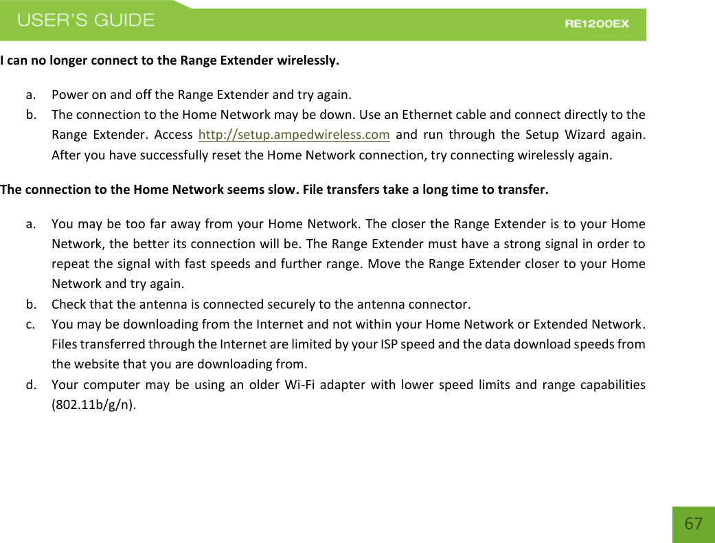   67 67 I can no longer connect to the Range Extender wirelessly. a. Power on and off the Range Extender and try again. b. The connection to the Home Network may be down. Use an Ethernet cable and connect directly to the Range  Extender.  Access  http://setup.ampedwireless.com  and  run through  the  Setup  Wizard  again. After you have successfully reset the Home Network connection, try connecting wirelessly again. The connection to the Home Network seems slow. File transfers take a long time to transfer. a. You may be too far away from your Home Network. The closer the Range Extender is to your Home Network, the better its connection will be. The Range Extender must have a strong signal in order to repeat the signal with fast speeds and further range. Move the Range Extender closer to your Home Network and try again. b. Check that the antenna is connected securely to the antenna connector.  c. You may be downloading from the Internet and not within your Home Network or Extended Network. Files transferred through the Internet are limited by your ISP speed and the data download speeds from the website that you are downloading from. d. Your computer may be using an older Wi-Fi adapter with lower speed limits  and range capabilities (802.11b/g/n). 