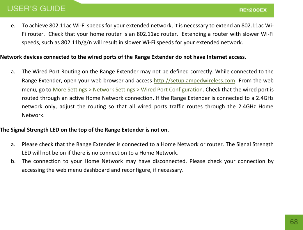   68 68 e. To achieve 802.11ac Wi-Fi speeds for your extended network, it is necessary to extend an 802.11ac Wi-Fi router.  Check that your home router is an 802.11ac router.  Extending a router with slower Wi-Fi speeds, such as 802.11b/g/n will result in slower Wi-Fi speeds for your extended network. Network devices connected to the wired ports of the Range Extender do not have Internet access. a. The Wired Port Routing on the Range Extender may not be defined correctly. While connected to the Range Extender, open your web browser and access http://setup.ampedwireless.com. From the web menu, go to More Settings &gt; Network Settings &gt; Wired Port Configuration. Check that the wired port is routed through an active Home Network connection. If the Range Extender is connected to a 2.4GHz network  only,  adjust  the  routing  so  that  all  wired  ports  traffic  routes  through  the  2.4GHz  Home Network.  The Signal Strength LED on the top of the Range Extender is not on. a. Please check that the Range Extender is connected to a Home Network or router. The Signal Strength LED will not be on if there is no connection to a Home Network. b. The  connection  to  your  Home  Network  may  have  disconnected.  Please  check  your  connection  by accessing the web menu dashboard and reconfigure, if necessary.  