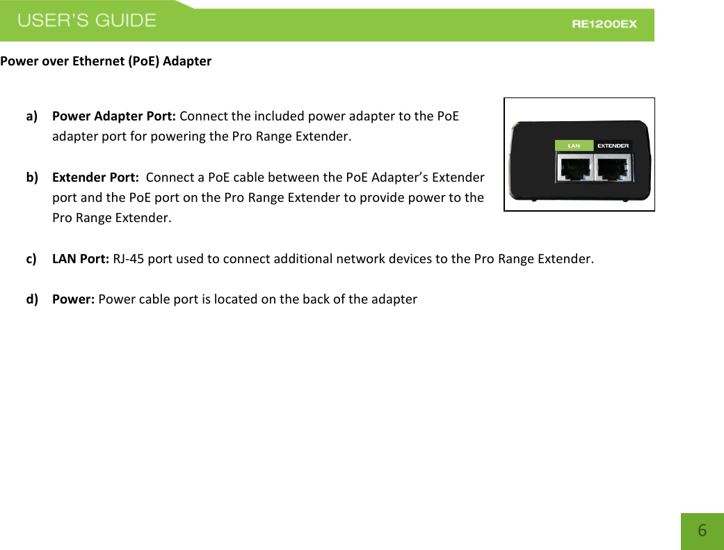   6 6 Power over Ethernet (PoE) Adapter  a) Power Adapter Port: Connect the included power adapter to the PoE adapter port for powering the Pro Range Extender.  b) Extender Port:  Connect a PoE cable between the PoE Adapter’s Extender port and the PoE port on the Pro Range Extender to provide power to the Pro Range Extender.   c) LAN Port: RJ-45 port used to connect additional network devices to the Pro Range Extender.  d) Power: Power cable port is located on the back of the adapter   