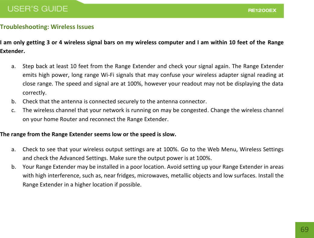   69 69 Troubleshooting: Wireless Issues I am only getting 3 or 4 wireless signal bars on my wireless computer and I am within 10 feet of the Range Extender. a. Step back at least 10 feet from the Range Extender and check your signal again. The Range Extender emits high power, long range Wi-Fi signals that may confuse your wireless adapter signal reading at close range. The speed and signal are at 100%, however your readout may not be displaying the data correctly. b. Check that the antenna is connected securely to the antenna connector.  c. The wireless channel that your network is running on may be congested. Change the wireless channel on your home Router and reconnect the Range Extender. The range from the Range Extender seems low or the speed is slow. a. Check to see that your wireless output settings are at 100%. Go to the Web Menu, Wireless Settings and check the Advanced Settings. Make sure the output power is at 100%. b. Your Range Extender may be installed in a poor location. Avoid setting up your Range Extender in areas with high interference, such as, near fridges, microwaves, metallic objects and low surfaces. Install the Range Extender in a higher location if possible.   