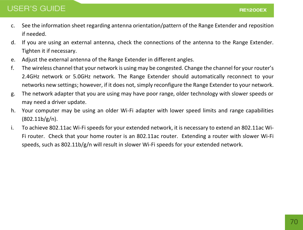   70 70 c. See the information sheet regarding antenna orientation/pattern of the Range Extender and reposition if needed. d. If you are using an external antenna, check the connections of the antenna to the Range Extender. Tighten it if necessary. e. Adjust the external antenna of the Range Extender in different angles.   f. The wireless channel that your network is using may be congested. Change the channel for your router’s 2.4GHz  network  or  5.0GHz  network.  The  Range  Extender  should  automatically  reconnect  to  your networks new settings; however, if it does not, simply reconfigure the Range Extender to your network. g. The network adapter that you are using may have poor range, older technology with slower speeds or may need a driver update. h. Your computer may be using an older Wi-Fi adapter with lower speed limits and range capabilities (802.11b/g/n). i. To achieve 802.11ac Wi-Fi speeds for your extended network, it is necessary to extend an 802.11ac Wi-Fi router.  Check that your home router is an 802.11ac router.  Extending a router with slower Wi-Fi speeds, such as 802.11b/g/n will result in slower Wi-Fi speeds for your extended network.  