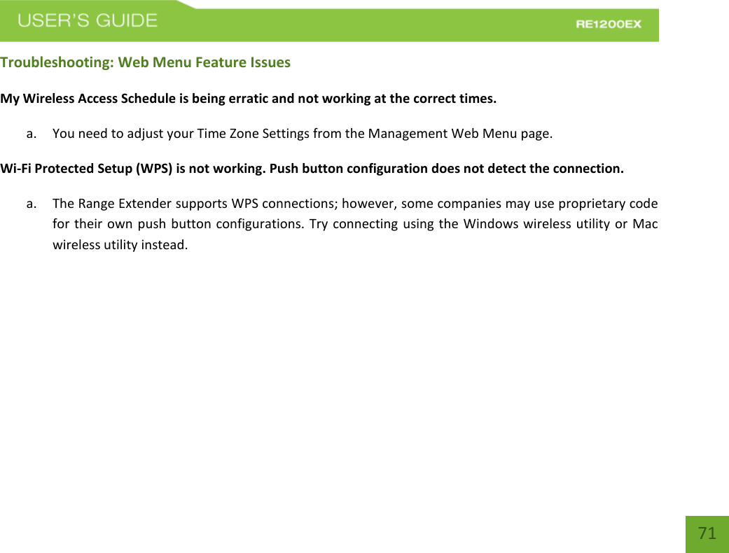   71 71 Troubleshooting: Web Menu Feature Issues My Wireless Access Schedule is being erratic and not working at the correct times. a. You need to adjust your Time Zone Settings from the Management Web Menu page. Wi-Fi Protected Setup (WPS) is not working. Push button configuration does not detect the connection. a. The Range Extender supports WPS connections; however, some companies may use proprietary code for their own push button configurations. Try connecting using the Windows wireless utility or Mac wireless utility instead. 