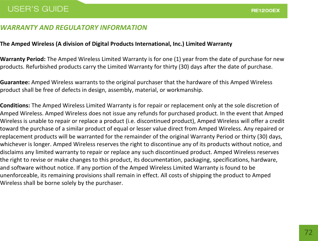   72 72 WARRANTY AND REGULATORY INFORMATION The Amped Wireless (A division of Digital Products International, Inc.) Limited Warranty  Warranty Period: The Amped Wireless Limited Warranty is for one (1) year from the date of purchase for new products. Refurbished products carry the Limited Warranty for thirty (30) days after the date of purchase.  Guarantee: Amped Wireless warrants to the original purchaser that the hardware of this Amped Wireless product shall be free of defects in design, assembly, material, or workmanship.  Conditions: The Amped Wireless Limited Warranty is for repair or replacement only at the sole discretion of Amped Wireless. Amped Wireless does not issue any refunds for purchased product. In the event that Amped Wireless is unable to repair or replace a product (i.e. discontinued product), Amped Wireless will offer a credit toward the purchase of a similar product of equal or lesser value direct from Amped Wireless. Any repaired or replacement products will be warranted for the remainder of the original Warranty Period or thirty (30) days, whichever is longer. Amped Wireless reserves the right to discontinue any of its products without notice, and disclaims any limited warranty to repair or replace any such discontinued product. Amped Wireless reserves the right to revise or make changes to this product, its documentation, packaging, specifications, hardware, and software without notice. If any portion of the Amped Wireless Limited Warranty is found to be unenforceable, its remaining provisions shall remain in effect. All costs of shipping the product to Amped Wireless shall be borne solely by the purchaser.  