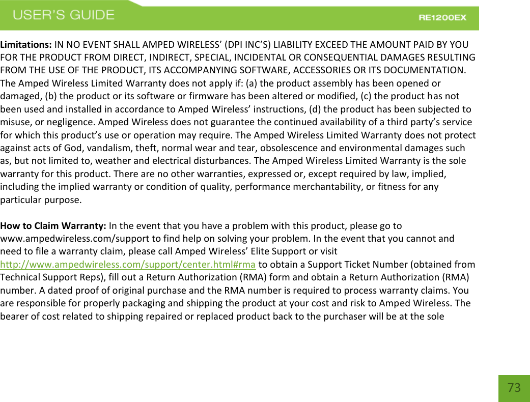   73 73 Limitations: IN NO EVENT SHALL AMPED WIRELESS’ (DPI INC’S) LIABILITY EXCEED THE AMOUNT PAID BY YOU FOR THE PRODUCT FROM DIRECT, INDIRECT, SPECIAL, INCIDENTAL OR CONSEQUENTIAL DAMAGES RESULTING FROM THE USE OF THE PRODUCT, ITS ACCOMPANYING SOFTWARE, ACCESSORIES OR ITS DOCUMENTATION. The Amped Wireless Limited Warranty does not apply if: (a) the product assembly has been opened or damaged, (b) the product or its software or firmware has been altered or modified, (c) the product has not been used and installed in accordance to Amped Wireless’ instructions, (d) the product has been subjected to misuse, or negligence. Amped Wireless does not guarantee the continued availability of a third party’s service for which this product’s use or operation may require. The Amped Wireless Limited Warranty does not protect against acts of God, vandalism, theft, normal wear and tear, obsolescence and environmental damages such as, but not limited to, weather and electrical disturbances. The Amped Wireless Limited Warranty is the sole warranty for this product. There are no other warranties, expressed or, except required by law, implied, including the implied warranty or condition of quality, performance merchantability, or fitness for any particular purpose.  How to Claim Warranty: In the event that you have a problem with this product, please go to www.ampedwireless.com/support to find help on solving your problem. In the event that you cannot and need to file a warranty claim, please call Amped Wireless’ Elite Support or visit http://www.ampedwireless.com/support/center.html#rma to obtain a Support Ticket Number (obtained from Technical Support Reps), fill out a Return Authorization (RMA) form and obtain a Return Authorization (RMA) number. A dated proof of original purchase and the RMA number is required to process warranty claims. You are responsible for properly packaging and shipping the product at your cost and risk to Amped Wireless. The bearer of cost related to shipping repaired or replaced product back to the purchaser will be at the sole 