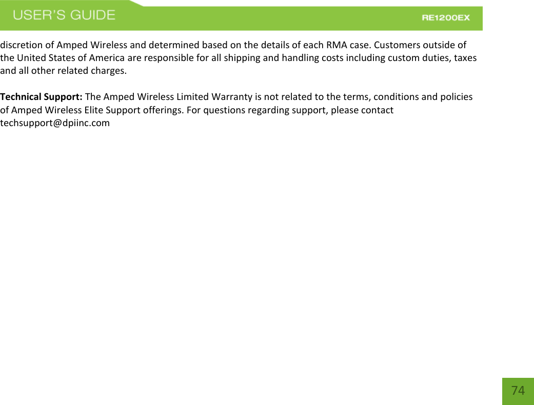   74 74 discretion of Amped Wireless and determined based on the details of each RMA case. Customers outside of the United States of America are responsible for all shipping and handling costs including custom duties, taxes and all other related charges.  Technical Support: The Amped Wireless Limited Warranty is not related to the terms, conditions and policies of Amped Wireless Elite Support offerings. For questions regarding support, please contact techsupport@dpiinc.com 