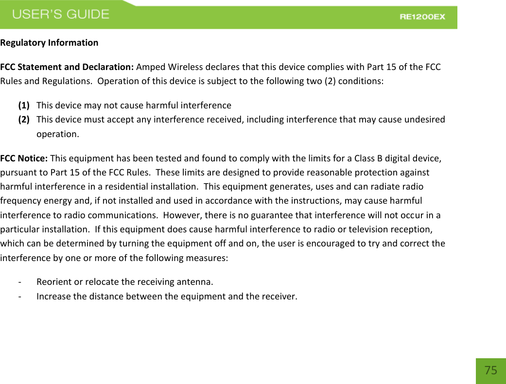   75 75 Regulatory Information FCC Statement and Declaration: Amped Wireless declares that this device complies with Part 15 of the FCC Rules and Regulations.  Operation of this device is subject to the following two (2) conditions: (1) This device may not cause harmful interference (2) This device must accept any interference received, including interference that may cause undesired operation. FCC Notice: This equipment has been tested and found to comply with the limits for a Class B digital device, pursuant to Part 15 of the FCC Rules.  These limits are designed to provide reasonable protection against harmful interference in a residential installation.  This equipment generates, uses and can radiate radio frequency energy and, if not installed and used in accordance with the instructions, may cause harmful interference to radio communications.  However, there is no guarantee that interference will not occur in a particular installation.  If this equipment does cause harmful interference to radio or television reception, which can be determined by turning the equipment off and on, the user is encouraged to try and correct the interference by one or more of the following measures:  - Reorient or relocate the receiving antenna. - Increase the distance between the equipment and the receiver. 