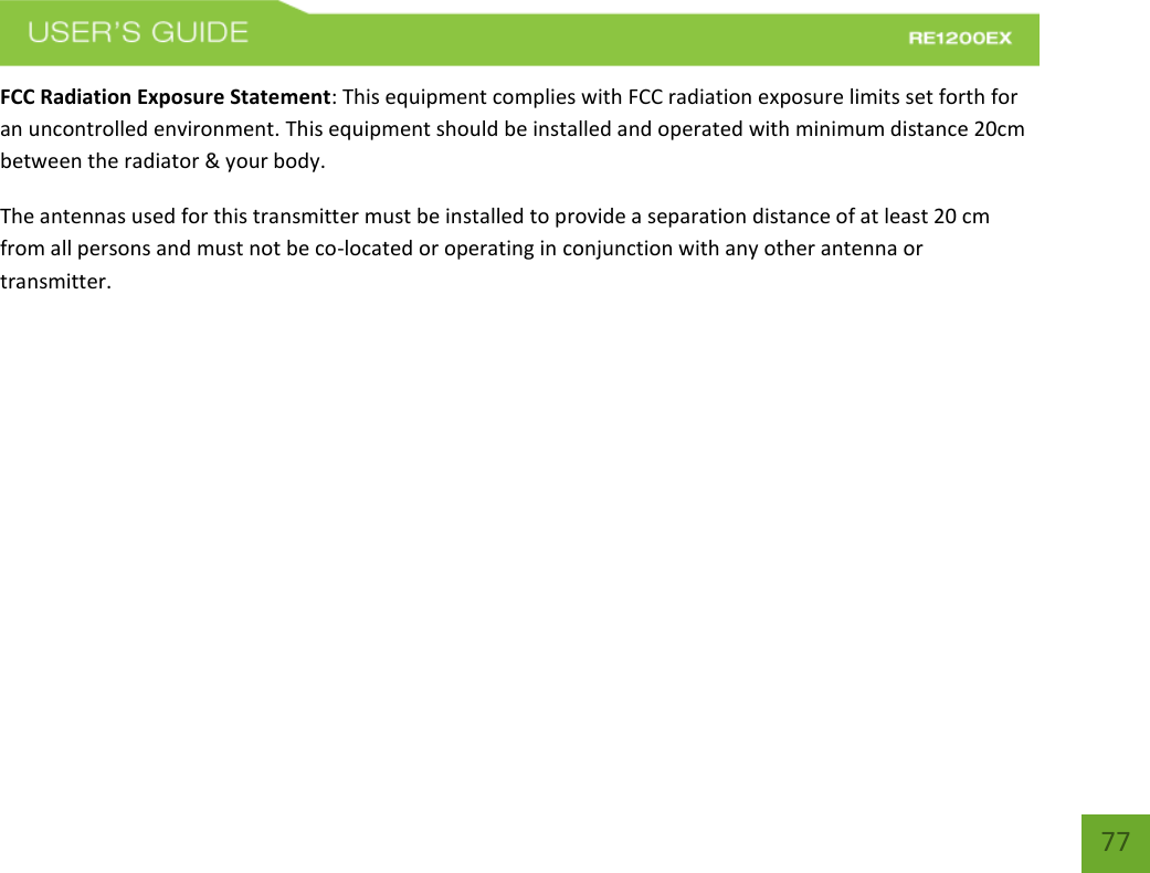   77 77 FCC Radiation Exposure Statement: This equipment complies with FCC radiation exposure limits set forth for an uncontrolled environment. This equipment should be installed and operated with minimum distance 20cm between the radiator &amp; your body. The antennas used for this transmitter must be installed to provide a separation distance of at least 20 cm from all persons and must not be co-located or operating in conjunction with any other antenna or transmitter.        