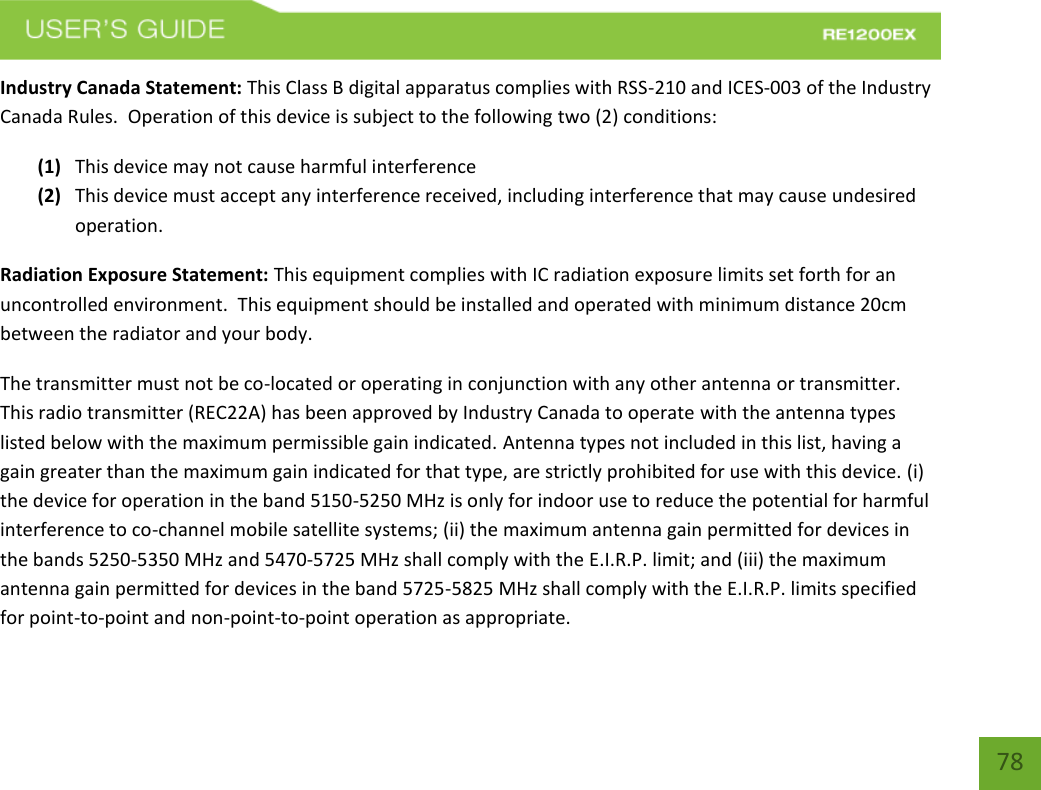   78 78 Industry Canada Statement: This Class B digital apparatus complies with RSS-210 and ICES-003 of the Industry Canada Rules.  Operation of this device is subject to the following two (2) conditions: (1) This device may not cause harmful interference (2) This device must accept any interference received, including interference that may cause undesired operation. Radiation Exposure Statement: This equipment complies with IC radiation exposure limits set forth for an uncontrolled environment.  This equipment should be installed and operated with minimum distance 20cm between the radiator and your body.   The transmitter must not be co-located or operating in conjunction with any other antenna or transmitter.  This radio transmitter (REC22A) has been approved by Industry Canada to operate with the antenna types listed below with the maximum permissible gain indicated. Antenna types not included in this list, having a gain greater than the maximum gain indicated for that type, are strictly prohibited for use with this device. (i) the device for operation in the band 5150-5250 MHz is only for indoor use to reduce the potential for harmful interference to co-channel mobile satellite systems; (ii) the maximum antenna gain permitted for devices in the bands 5250-5350 MHz and 5470-5725 MHz shall comply with the E.I.R.P. limit; and (iii) the maximum antenna gain permitted for devices in the band 5725-5825 MHz shall comply with the E.I.R.P. limits specified for point-to-point and non-point-to-point operation as appropriate.   