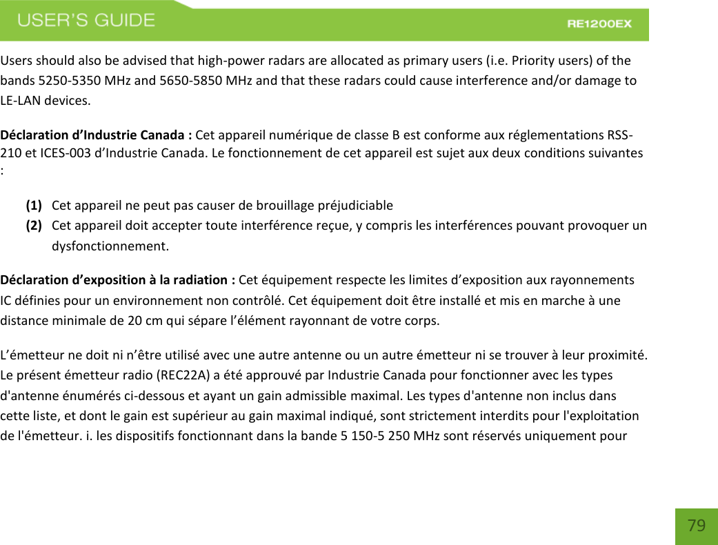   79 79 Users should also be advised that high-power radars are allocated as primary users (i.e. Priority users) of the bands 5250-5350 MHz and 5650-5850 MHz and that these radars could cause interference and/or damage to LE-LAN devices. Déclaration d’Industrie Canada : Cet appareil numérique de classe B est conforme aux réglementations RSS-210 et ICES-003 d’Industrie Canada. Le fonctionnement de cet appareil est sujet aux deux conditions suivantes :  (1) Cet appareil ne peut pas causer de brouillage préjudiciable (2) Cet appareil doit accepter toute interférence reçue, y compris les interférences pouvant provoquer un dysfonctionnement. Déclaration d’exposition à la radiation : Cet équipement respecte les limites d’exposition aux rayonnements IC définies pour un environnement non contrôlé. Cet équipement doit être installé et mis en marche à une distance minimale de 20 cm qui sépare l’élément rayonnant de votre corps.   L’émetteur ne doit ni n’être utilisé avec une autre antenne ou un autre émetteur ni se trouver à leur proximité. Le présent émetteur radio (REC22A) a été approuvé par Industrie Canada pour fonctionner avec les types d&apos;antenne énumérés ci-dessous et ayant un gain admissible maximal. Les types d&apos;antenne non inclus dans cette liste, et dont le gain est supérieur au gain maximal indiqué, sont strictement interdits pour l&apos;exploitation de l&apos;émetteur. i. les dispositifs fonctionnant dans la bande 5 150-5 250 MHz sont réservés uniquement pour 