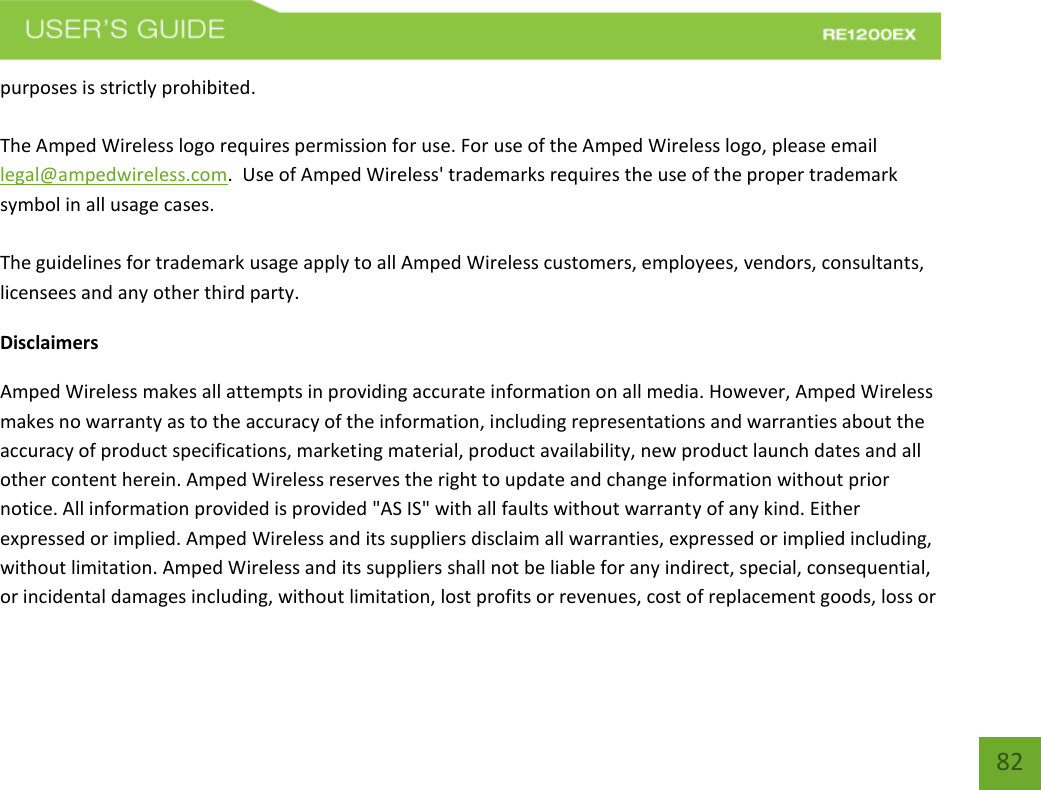   82 82 purposes is strictly prohibited.  The Amped Wireless logo requires permission for use. For use of the Amped Wireless logo, please email legal@ampedwireless.com.  Use of Amped Wireless&apos; trademarks requires the use of the proper trademark symbol in all usage cases.  The guidelines for trademark usage apply to all Amped Wireless customers, employees, vendors, consultants, licensees and any other third party. Disclaimers Amped Wireless makes all attempts in providing accurate information on all media. However, Amped Wireless makes no warranty as to the accuracy of the information, including representations and warranties about the accuracy of product specifications, marketing material, product availability, new product launch dates and all other content herein. Amped Wireless reserves the right to update and change information without prior notice. All information provided is provided &quot;AS IS&quot; with all faults without warranty of any kind. Either expressed or implied. Amped Wireless and its suppliers disclaim all warranties, expressed or implied including, without limitation. Amped Wireless and its suppliers shall not be liable for any indirect, special, consequential, or incidental damages including, without limitation, lost profits or revenues, cost of replacement goods, loss or 