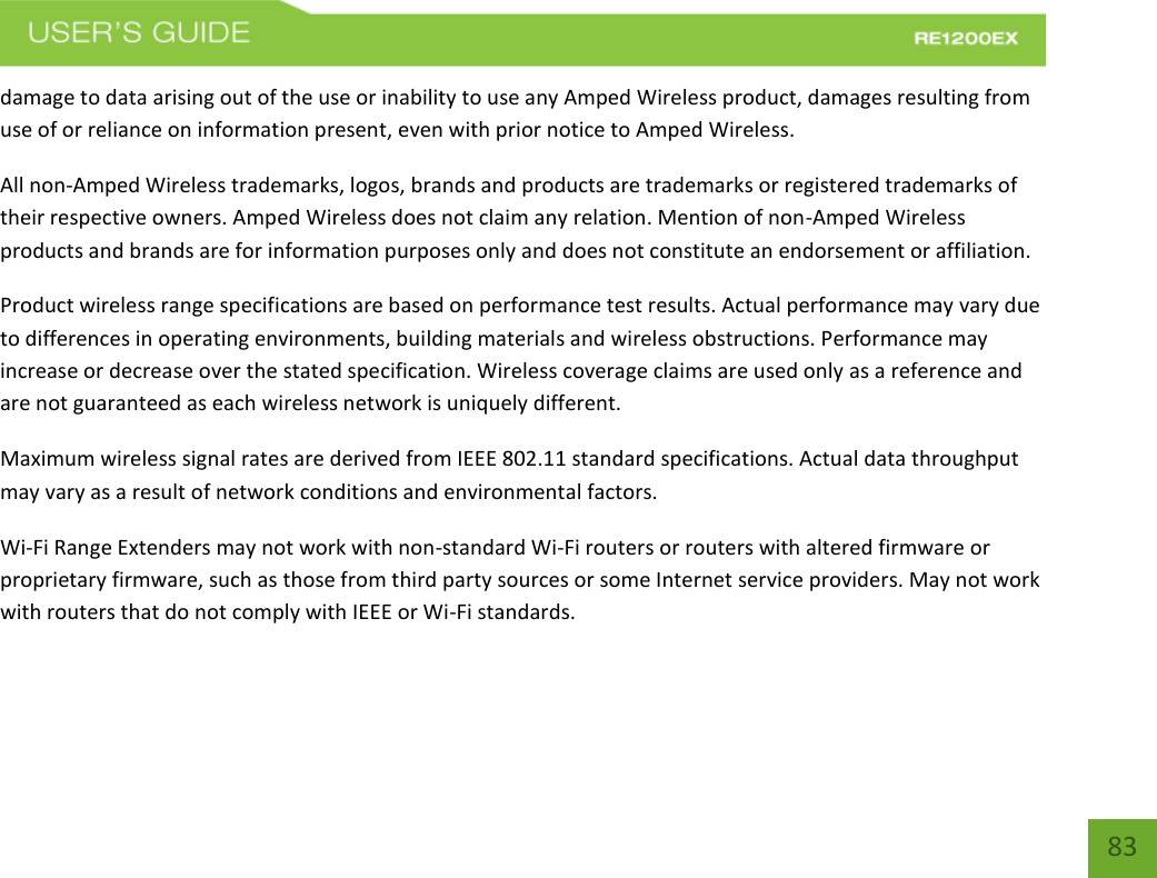   83 83 damage to data arising out of the use or inability to use any Amped Wireless product, damages resulting from use of or reliance on information present, even with prior notice to Amped Wireless. All non-Amped Wireless trademarks, logos, brands and products are trademarks or registered trademarks of their respective owners. Amped Wireless does not claim any relation. Mention of non-Amped Wireless products and brands are for information purposes only and does not constitute an endorsement or affiliation. Product wireless range specifications are based on performance test results. Actual performance may vary due to differences in operating environments, building materials and wireless obstructions. Performance may increase or decrease over the stated specification. Wireless coverage claims are used only as a reference and are not guaranteed as each wireless network is uniquely different. Maximum wireless signal rates are derived from IEEE 802.11 standard specifications. Actual data throughput may vary as a result of network conditions and environmental factors. Wi-Fi Range Extenders may not work with non-standard Wi-Fi routers or routers with altered firmware or proprietary firmware, such as those from third party sources or some Internet service providers. May not work with routers that do not comply with IEEE or Wi-Fi standards.  