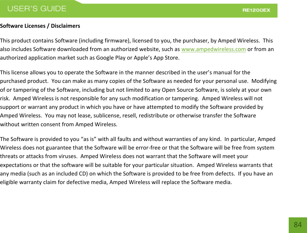   84 84 Software Licenses / Disclaimers This product contains Software (including firmware), licensed to you, the purchaser, by Amped Wireless.  This also includes Software downloaded from an authorized website, such as www.ampedwireless.com or from an authorized application market such as Google Play or Apple’s App Store.   This license allows you to operate the Software in the manner described in the user’s manual for the purchased product.  You can make as many copies of the Software as needed for your personal use.  Modifying of or tampering of the Software, including but not limited to any Open Source Software, is solely at your own risk.  Amped Wireless is not responsible for any such modification or tampering.  Amped Wireless will not support or warrant any product in which you have or have attempted to modify the Software provided by Amped Wireless.  You may not lease, sublicense, resell, redistribute or otherwise transfer the Software without written consent from Amped Wireless.  The Software is provided to you “as is” with all faults and without warranties of any kind.  In particular, Amped Wireless does not guarantee that the Software will be error-free or that the Software will be free from system threats or attacks from viruses.  Amped Wireless does not warrant that the Software will meet your expectations or that the software will be suitable for your particular situation.  Amped Wireless warrants that any media (such as an included CD) on which the Software is provided to be free from defects.  If you have an eligible warranty claim for defective media, Amped Wireless will replace the Software media.  