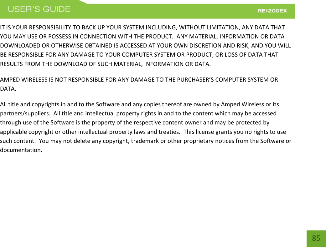   85 85 IT IS YOUR RESPONSIBILITY TO BACK UP YOUR SYSTEM INCLUDING, WITHOUT LIMITATION, ANY DATA THAT YOU MAY USE OR POSSESS IN CONNECTION WITH THE PRODUCT.  ANY MATERIAL, INFORMATION OR DATA DOWNLOADED OR OTHERWISE OBTAINED IS ACCESSED AT YOUR OWN DISCRETION AND RISK, AND YOU WILL BE RESPONSIBLE FOR ANY DAMAGE TO YOUR COMPUTER SYSTEM OR PRODUCT, OR LOSS OF DATA THAT RESULTS FROM THE DOWNLOAD OF SUCH MATERIAL, INFORMATION OR DATA.   AMPED WIRELESS IS NOT RESPONSIBLE FOR ANY DAMAGE TO THE PURCHASER’S COMPUTER SYSTEM OR DATA. All title and copyrights in and to the Software and any copies thereof are owned by Amped Wireless or its partners/suppliers.  All title and intellectual property rights in and to the content which may be accessed through use of the Software is the property of the respective content owner and may be protected by applicable copyright or other intellectual property laws and treaties.  This license grants you no rights to use such content.  You may not delete any copyright, trademark or other proprietary notices from the Software or documentation.      