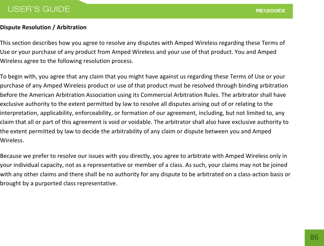   86 86 Dispute Resolution / Arbitration This section describes how you agree to resolve any disputes with Amped Wireless regarding these Terms of Use or your purchase of any product from Amped Wireless and your use of that product. You and Amped Wireless agree to the following resolution process.  To begin with, you agree that any claim that you might have against us regarding these Terms of Use or your purchase of any Amped Wireless product or use of that product must be resolved through binding arbitration before the American Arbitration Association using its Commercial Arbitration Rules. The arbitrator shall have exclusive authority to the extent permitted by law to resolve all disputes arising out of or relating to the interpretation, applicability, enforceability, or formation of our agreement, including, but not limited to, any claim that all or part of this agreement is void or voidable. The arbitrator shall also have exclusive authority to the extent permitted by law to decide the arbitrability of any claim or dispute between you and Amped Wireless. Because we prefer to resolve our issues with you directly, you agree to arbitrate with Amped Wireless only in your individual capacity, not as a representative or member of a class. As such, your claims may not be joined with any other claims and there shall be no authority for any dispute to be arbitrated on a class-action basis or brought by a purported class representative. 