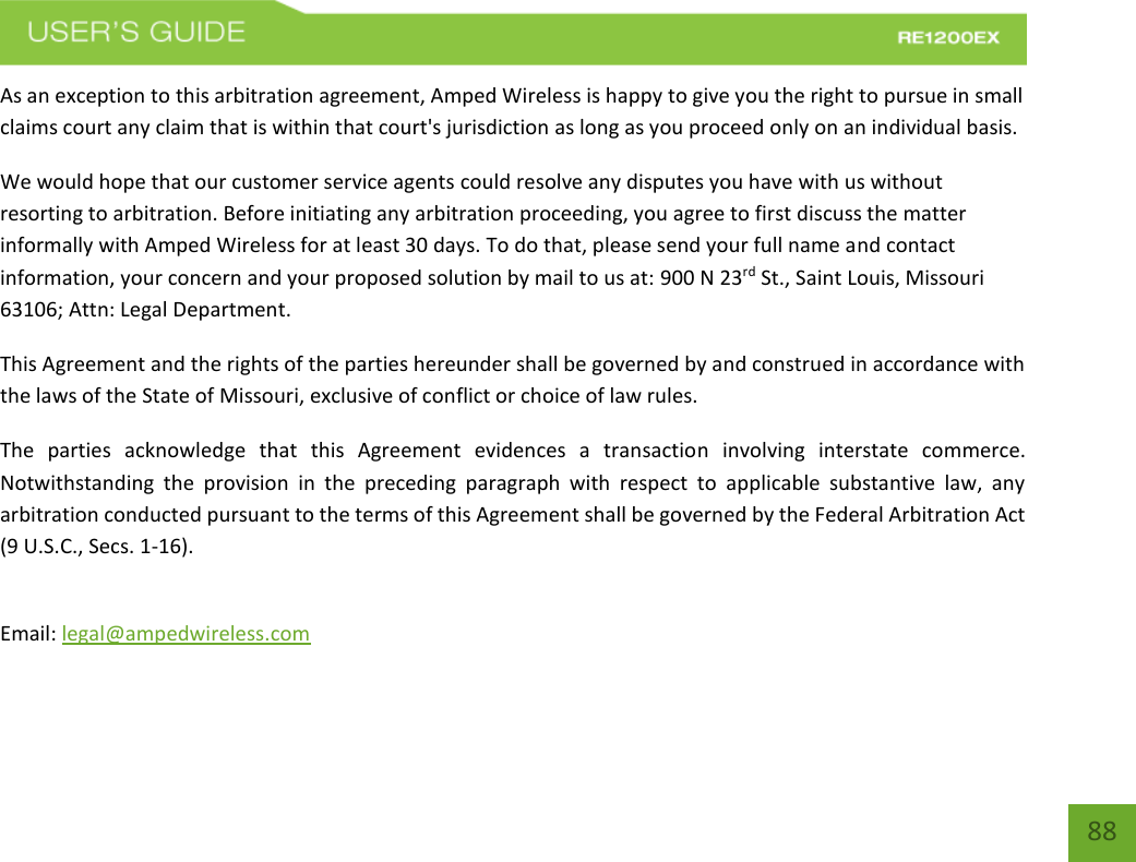   88 88 As an exception to this arbitration agreement, Amped Wireless is happy to give you the right to pursue in small claims court any claim that is within that court&apos;s jurisdiction as long as you proceed only on an individual basis.  We would hope that our customer service agents could resolve any disputes you have with us without resorting to arbitration. Before initiating any arbitration proceeding, you agree to first discuss the matter informally with Amped Wireless for at least 30 days. To do that, please send your full name and contact information, your concern and your proposed solution by mail to us at: 900 N 23rd St., Saint Louis, Missouri 63106; Attn: Legal Department. This Agreement and the rights of the parties hereunder shall be governed by and construed in accordance with the laws of the State of Missouri, exclusive of conflict or choice of law rules. The  parties  acknowledge  that  this  Agreement  evidences  a  transaction  involving  interstate  commerce. Notwithstanding  the  provision  in  the  preceding  paragraph  with  respect  to  applicable  substantive  law,  any arbitration conducted pursuant to the terms of this Agreement shall be governed by the Federal Arbitration Act (9 U.S.C., Secs. 1-16).  Email: legal@ampedwireless.com  