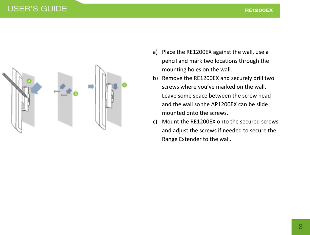   8 8    a) Place the RE1200EX against the wall, use a pencil and mark two locations through the mounting holes on the wall.  b) Remove the RE1200EX and securely drill two screws where you’ve marked on the wall.  Leave some space between the screw head and the wall so the AP1200EX can be slide mounted onto the screws. c) Mount the RE1200EX onto the secured screws and adjust the screws if needed to secure the Range Extender to the wall.    