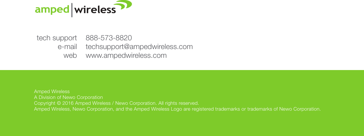 Amped WirelessA Division of Newo CorporationCopyright © 2016 Amped Wireless / Newo Corporation. All rights reserved.  Amped Wireless, Newo Corporation, and the Amped Wireless Logo are registered trademarks or trademarks of Newo Corporation.888-573-8820techsupport@ampedwireless.comwww.ampedwireless.comtech supporte-mailweb