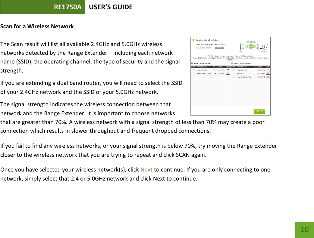 RE1750A USER’S GUIDE   10 10 Scan for a Wireless Network  The Scan result will list all available 2.4GHz and 5.0GHz wireless networks detected by the Range Extender – including each network name (SSID), the operating channel, the type of security and the signal strength.  If you are extending a dual band router, you will need to select the SSID of your 2.4GHz network and the SSID of your 5.0GHz network.  The signal strength indicates the wireless connection between that network and the Range Extender. It is important to choose networks that are greater than 70%. A wireless network with a signal strength of less than 70% may create a poor connection which results in slower throughput and frequent dropped connections. If you fail to find any wireless networks, or your signal strength is below 70%, try moving the Range Extender closer to the wireless network that you are trying to repeat and click SCAN again. Once you have selected your wireless network(s), click Next to continue. If you are only connecting to one network, simply select that 2.4 or 5.0GHz network and click Next to continue.   