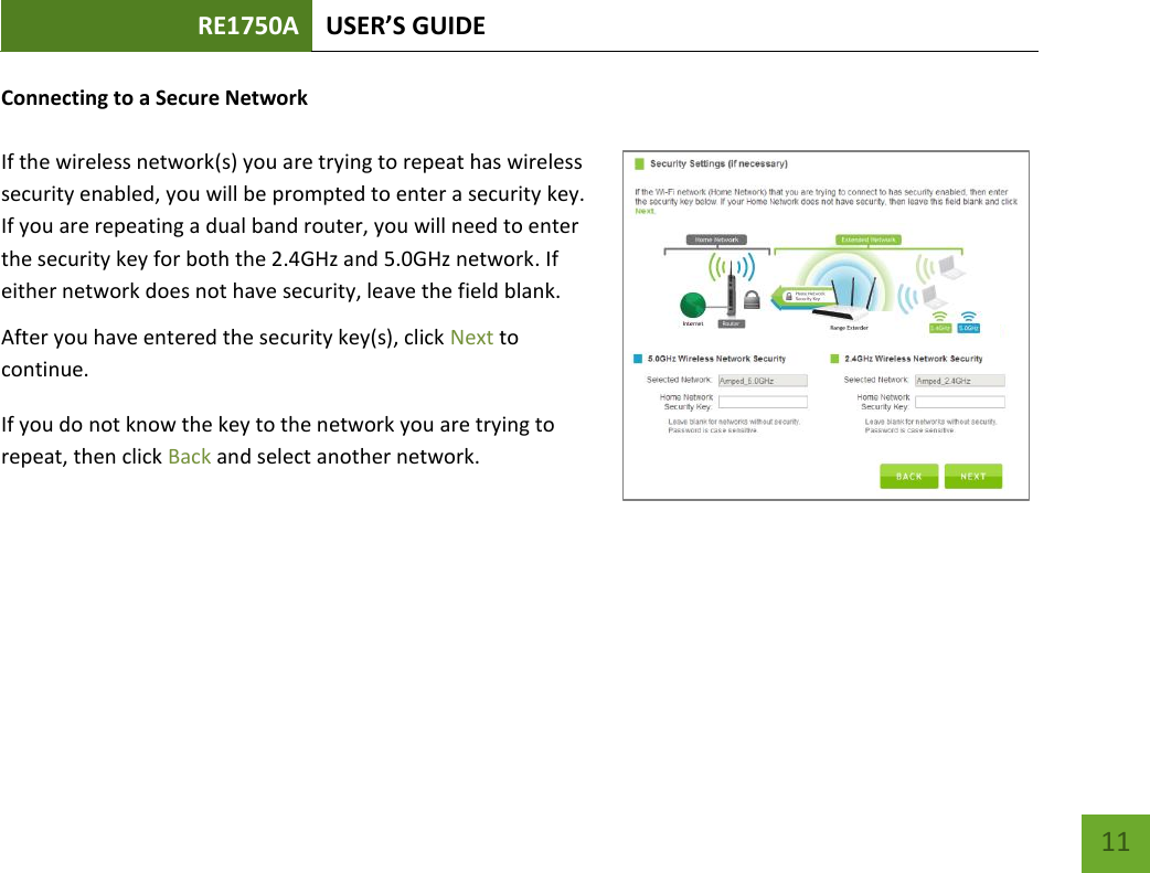 RE1750A USER’S GUIDE   11 11 Connecting to a Secure Network  If the wireless network(s) you are trying to repeat has wireless security enabled, you will be prompted to enter a security key. If you are repeating a dual band router, you will need to enter the security key for both the 2.4GHz and 5.0GHz network. If either network does not have security, leave the field blank. After you have entered the security key(s), click Next to continue. If you do not know the key to the network you are trying to repeat, then click Back and select another network.  