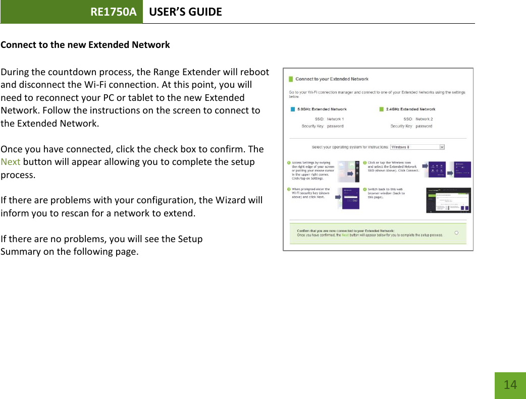 RE1750A USER’S GUIDE   14 14 Connect to the new Extended Network  During the countdown process, the Range Extender will reboot and disconnect the Wi-Fi connection. At this point, you will need to reconnect your PC or tablet to the new Extended Network. Follow the instructions on the screen to connect to the Extended Network.    Once you have connected, click the check box to confirm. The Next button will appear allowing you to complete the setup process.  If there are problems with your configuration, the Wizard will inform you to rescan for a network to extend.    If there are no problems, you will see the Setup Summary on the following page.    