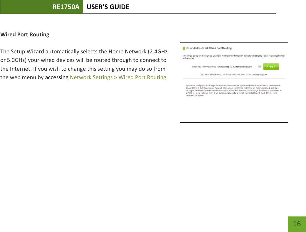 RE1750A USER’S GUIDE   16 16  Wired Port Routing  The Setup Wizard automatically selects the Home Network (2.4GHz or 5.0GHz) your wired devices will be routed through to connect to the Internet. If you wish to change this setting you may do so from the web menu by accessing Network Settings &gt; Wired Port Routing.     