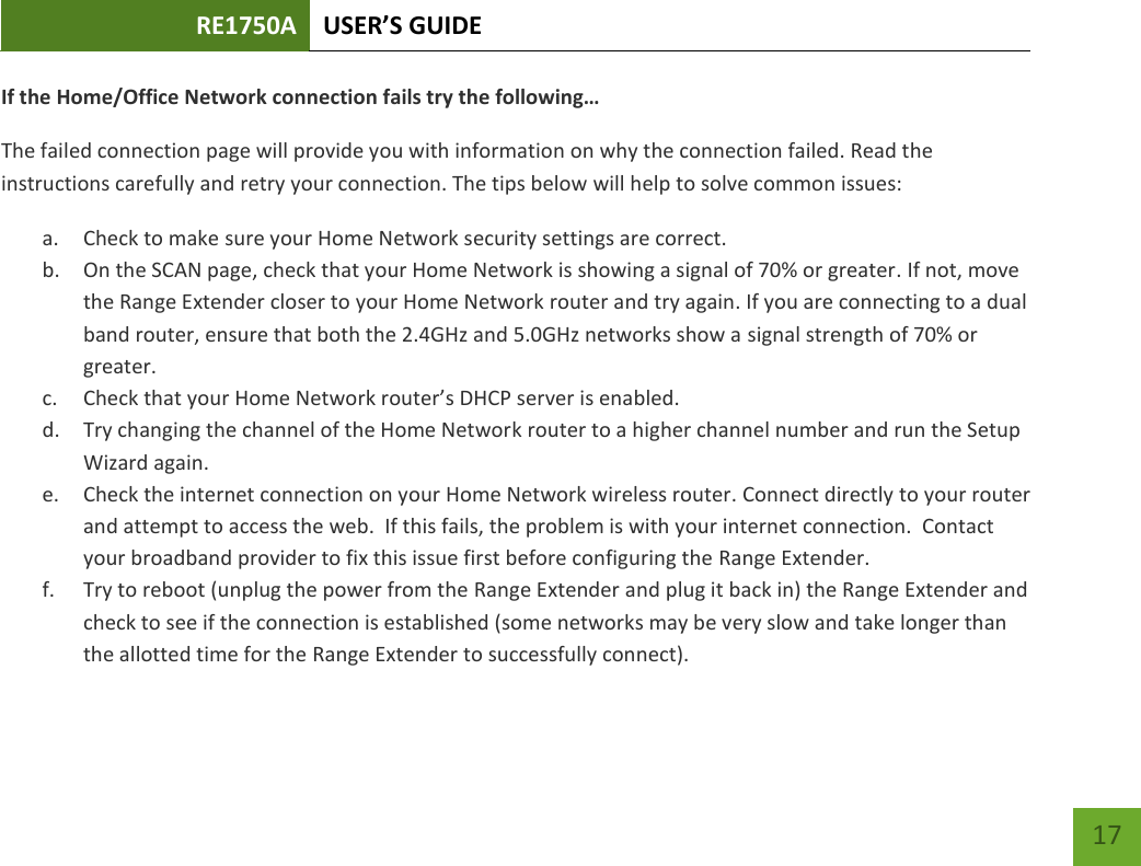 RE1750A USER’S GUIDE   17 17 If the Home/Office Network connection fails try the following… The failed connection page will provide you with information on why the connection failed. Read the instructions carefully and retry your connection. The tips below will help to solve common issues: a. Check to make sure your Home Network security settings are correct. b. On the SCAN page, check that your Home Network is showing a signal of 70% or greater. If not, move the Range Extender closer to your Home Network router and try again. If you are connecting to a dual band router, ensure that both the 2.4GHz and 5.0GHz networks show a signal strength of 70% or greater. c. Check that your Home Network router’s DHCP server is enabled. d. Try changing the channel of the Home Network router to a higher channel number and run the Setup Wizard again. e. Check the internet connection on your Home Network wireless router. Connect directly to your router and attempt to access the web.  If this fails, the problem is with your internet connection.  Contact your broadband provider to fix this issue first before configuring the Range Extender. f. Try to reboot (unplug the power from the Range Extender and plug it back in) the Range Extender and check to see if the connection is established (some networks may be very slow and take longer than the allotted time for the Range Extender to successfully connect). 