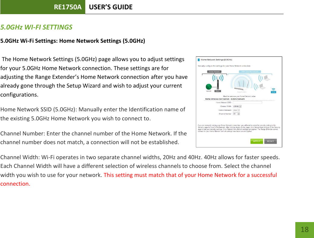 RE1750A USER’S GUIDE   18 18 5.0GHz WI-FI SETTINGS 5.0GHz Wi-Fi Settings: Home Network Settings (5.0GHz)   The Home Network Settings (5.0GHz) page allows you to adjust settings for your 5.0GHz Home Network connection. These settings are for adjusting the Range Extender’s Home Network connection after you have already gone through the Setup Wizard and wish to adjust your current configurations. Home Network SSID (5.0GHz): Manually enter the Identification name of the existing 5.0GHz Home Network you wish to connect to.  Channel Number: Enter the channel number of the Home Network. If the channel number does not match, a connection will not be established. Channel Width: Wi-Fi operates in two separate channel widths, 20Hz and 40Hz. 40Hz allows for faster speeds. Each Channel Width will have a different selection of wireless channels to choose from. Select the channel width you wish to use for your network. This setting must match that of your Home Network for a successful connection. 