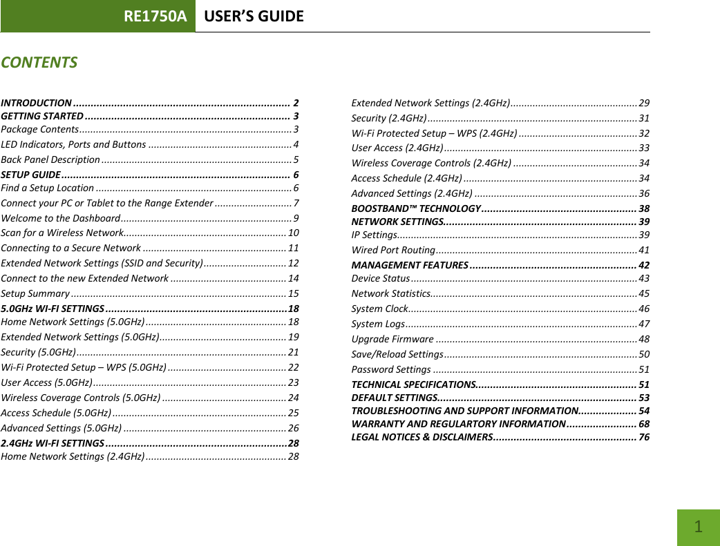 RE1750A USER’S GUIDE   1 CONTENTSINTRODUCTION .......................................................................... 2 GETTING STARTED ...................................................................... 3 Package Contents ............................................................................. 3 LED Indicators, Ports and Buttons .................................................... 4 Back Panel Description ..................................................................... 5 SETUP GUIDE .............................................................................. 6 Find a Setup Location ....................................................................... 6 Connect your PC or Tablet to the Range Extender ............................ 7 Welcome to the Dashboard .............................................................. 9 Scan for a Wireless Network........................................................... 10 Connecting to a Secure Network .................................................... 11 Extended Network Settings (SSID and Security) .............................. 12 Connect to the new Extended Network .......................................... 14 Setup Summary .............................................................................. 15 5.0GHz WI-FI SETTINGS .............................................................. 18 Home Network Settings (5.0GHz) ................................................... 18 Extended Network Settings (5.0GHz) .............................................. 19 Security (5.0GHz) ............................................................................ 21 Wi-Fi Protected Setup – WPS (5.0GHz) ........................................... 22 User Access (5.0GHz) ...................................................................... 23 Wireless Coverage Controls (5.0GHz) ............................................. 24 Access Schedule (5.0GHz) ............................................................... 25 Advanced Settings (5.0GHz) ........................................................... 26 2.4GHz WI-FI SETTINGS .............................................................. 28 Home Network Settings (2.4GHz) ................................................... 28 Extended Network Settings (2.4GHz) .............................................. 29 Security (2.4GHz) ............................................................................ 31 Wi-Fi Protected Setup – WPS (2.4GHz) ........................................... 32 User Access (2.4GHz) ...................................................................... 33 Wireless Coverage Controls (2.4GHz) ............................................. 34 Access Schedule (2.4GHz) ............................................................... 34 Advanced Settings (2.4GHz) ........................................................... 36 BOOSTBAND™ TECHNOLOGY ..................................................... 38 NETWORK SETTINGS.................................................................. 39 IP Settings ....................................................................................... 39 Wired Port Routing ......................................................................... 41 MANAGEMENT FEATURES ......................................................... 42 Device Status .................................................................................. 43 Network Statistics........................................................................... 45 System Clock ................................................................................... 46 System Logs .................................................................................... 47 Upgrade Firmware ......................................................................... 48 Save/Reload Settings ...................................................................... 50 Password Settings .......................................................................... 51 TECHNICAL SPECIFICATIONS....................................................... 51 DEFAULT SETTINGS .................................................................... 53 TROUBLESHOOTING AND SUPPORT INFORMATION .................... 54 WARRANTY AND REGULARTORY INFORMATION ........................ 68 LEGAL NOTICES &amp; DISCLAIMERS ................................................. 76 