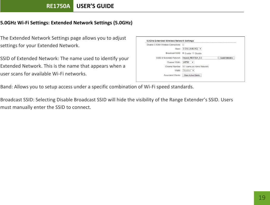 RE1750A USER’S GUIDE   19 19 5.0GHz Wi-Fi Settings: Extended Network Settings (5.0GHz)  The Extended Network Settings page allows you to adjust settings for your Extended Network. SSID of Extended Network: The name used to identify your Extended Network. This is the name that appears when a user scans for available Wi-Fi networks.   Band: Allows you to setup access under a specific combination of Wi-Fi speed standards. Broadcast SSID: Selecting Disable Broadcast SSID will hide the visibility of the Range Extender’s SSID. Users must manually enter the SSID to connect. 