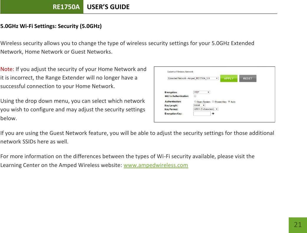 RE1750A USER’S GUIDE   21 21 5.0GHz Wi-Fi Settings: Security (5.0GHz)  Wireless security allows you to change the type of wireless security settings for your 5.0GHz Extended Network, Home Network or Guest Networks.   Note: If you adjust the security of your Home Network and it is incorrect, the Range Extender will no longer have a successful connection to your Home Network. Using the drop down menu, you can select which network you wish to configure and may adjust the security settings below. If you are using the Guest Network feature, you will be able to adjust the security settings for those additional network SSIDs here as well. For more information on the differences between the types of Wi-Fi security available, please visit the Learning Center on the Amped Wireless website: www.ampedwireless.com 