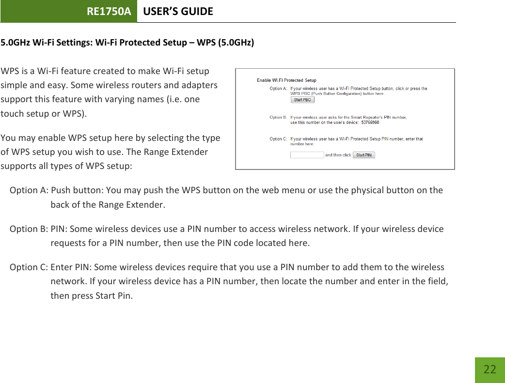 RE1750A USER’S GUIDE   22 22 5.0GHz Wi-Fi Settings: Wi-Fi Protected Setup – WPS (5.0GHz)  WPS is a Wi-Fi feature created to make Wi-Fi setup simple and easy. Some wireless routers and adapters support this feature with varying names (i.e. one touch setup or WPS). You may enable WPS setup here by selecting the type of WPS setup you wish to use. The Range Extender supports all types of WPS setup: Option A: Push button: You may push the WPS button on the web menu or use the physical button on the back of the Range Extender. Option B: PIN: Some wireless devices use a PIN number to access wireless network. If your wireless device requests for a PIN number, then use the PIN code located here. Option C: Enter PIN: Some wireless devices require that you use a PIN number to add them to the wireless network. If your wireless device has a PIN number, then locate the number and enter in the field, then press Start Pin. 