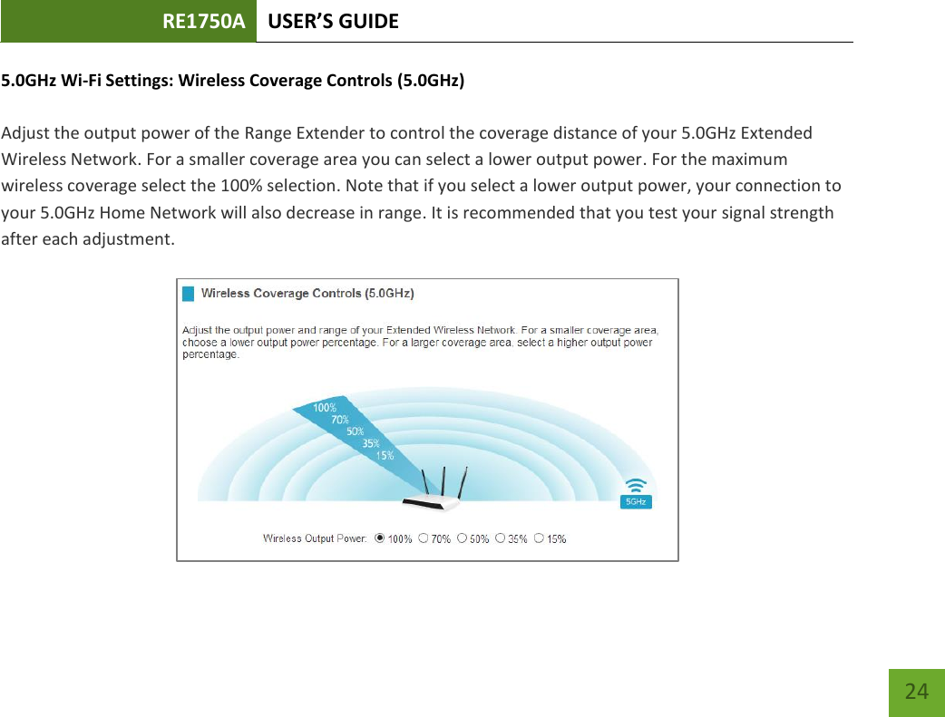 RE1750A USER’S GUIDE   24 24 5.0GHz Wi-Fi Settings: Wireless Coverage Controls (5.0GHz)  Adjust the output power of the Range Extender to control the coverage distance of your 5.0GHz Extended Wireless Network. For a smaller coverage area you can select a lower output power. For the maximum wireless coverage select the 100% selection. Note that if you select a lower output power, your connection to your 5.0GHz Home Network will also decrease in range. It is recommended that you test your signal strength after each adjustment.  