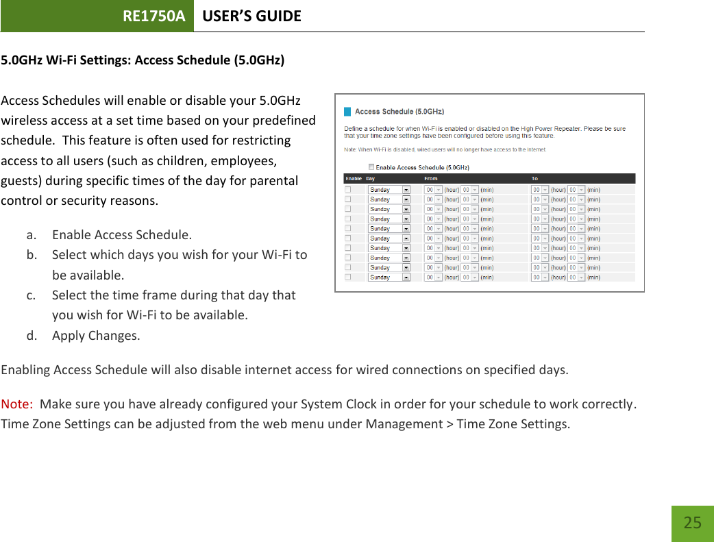 RE1750A USER’S GUIDE   25 25 5.0GHz Wi-Fi Settings: Access Schedule (5.0GHz)  Access Schedules will enable or disable your 5.0GHz wireless access at a set time based on your predefined schedule.  This feature is often used for restricting access to all users (such as children, employees, guests) during specific times of the day for parental control or security reasons. a. Enable Access Schedule. b. Select which days you wish for your Wi-Fi to be available. c. Select the time frame during that day that you wish for Wi-Fi to be available. d. Apply Changes. Enabling Access Schedule will also disable internet access for wired connections on specified days. Note:  Make sure you have already configured your System Clock in order for your schedule to work correctly. Time Zone Settings can be adjusted from the web menu under Management &gt; Time Zone Settings. 