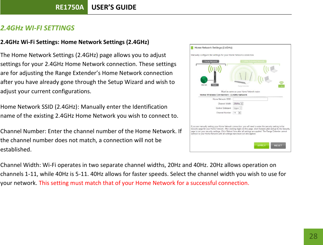 RE1750A USER’S GUIDE   28 28 2.4GHz WI-FI SETTINGS 2.4GHz Wi-Fi Settings: Home Network Settings (2.4GHz) The Home Network Settings (2.4GHz) page allows you to adjust settings for your 2.4GHz Home Network connection. These settings are for adjusting the Range Extender’s Home Network connection after you have already gone through the Setup Wizard and wish to adjust your current configurations. Home Network SSID (2.4GHz): Manually enter the Identification name of the existing 2.4GHz Home Network you wish to connect to. Channel Number: Enter the channel number of the Home Network. If the channel number does not match, a connection will not be established.  Channel Width: Wi-Fi operates in two separate channel widths, 20Hz and 40Hz. 20Hz allows operation on channels 1-11, while 40Hz is 5-11. 40Hz allows for faster speeds. Select the channel width you wish to use for your network. This setting must match that of your Home Network for a successful connection. 