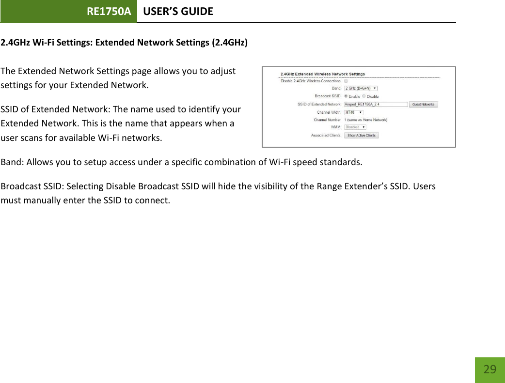 RE1750A USER’S GUIDE   29 29 2.4GHz Wi-Fi Settings: Extended Network Settings (2.4GHz)  The Extended Network Settings page allows you to adjust settings for your Extended Network. SSID of Extended Network: The name used to identify your Extended Network. This is the name that appears when a user scans for available Wi-Fi networks.   Band: Allows you to setup access under a specific combination of Wi-Fi speed standards. Broadcast SSID: Selecting Disable Broadcast SSID will hide the visibility of the Range Extender’s SSID. Users must manually enter the SSID to connect.  