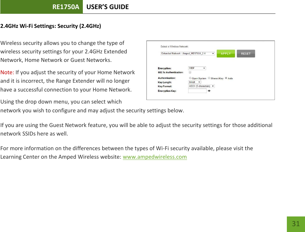 RE1750A USER’S GUIDE   31 31 2.4GHz Wi-Fi Settings: Security (2.4GHz)  Wireless security allows you to change the type of wireless security settings for your 2.4GHz Extended Network, Home Network or Guest Networks.  Note: If you adjust the security of your Home Network and it is incorrect, the Range Extender will no longer have a successful connection to your Home Network. Using the drop down menu, you can select which network you wish to configure and may adjust the security settings below. If you are using the Guest Network feature, you will be able to adjust the security settings for those additional network SSIDs here as well. For more information on the differences between the types of Wi-Fi security available, please visit the Learning Center on the Amped Wireless website: www.ampedwireless.com 