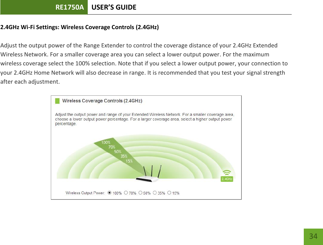 RE1750A USER’S GUIDE   34 34 2.4GHz Wi-Fi Settings: Wireless Coverage Controls (2.4GHz)  Adjust the output power of the Range Extender to control the coverage distance of your 2.4GHz Extended Wireless Network. For a smaller coverage area you can select a lower output power. For the maximum wireless coverage select the 100% selection. Note that if you select a lower output power, your connection to your 2.4GHz Home Network will also decrease in range. It is recommended that you test your signal strength after each adjustment.   