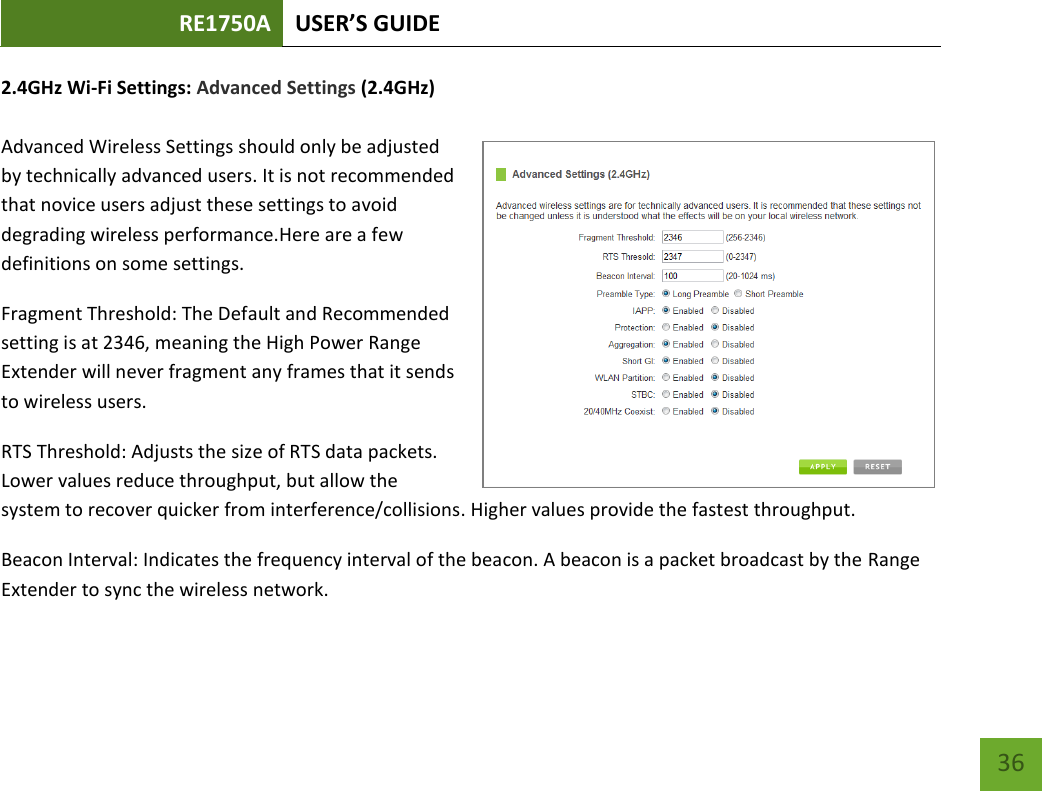 RE1750A USER’S GUIDE   36 36 2.4GHz Wi-Fi Settings: Advanced Settings (2.4GHz)  Advanced Wireless Settings should only be adjusted by technically advanced users. It is not recommended that novice users adjust these settings to avoid degrading wireless performance.Here are a few definitions on some settings. Fragment Threshold: The Default and Recommended setting is at 2346, meaning the High Power Range Extender will never fragment any frames that it sends to wireless users. RTS Threshold: Adjusts the size of RTS data packets. Lower values reduce throughput, but allow the system to recover quicker from interference/collisions. Higher values provide the fastest throughput. Beacon Interval: Indicates the frequency interval of the beacon. A beacon is a packet broadcast by the Range Extender to sync the wireless network. 