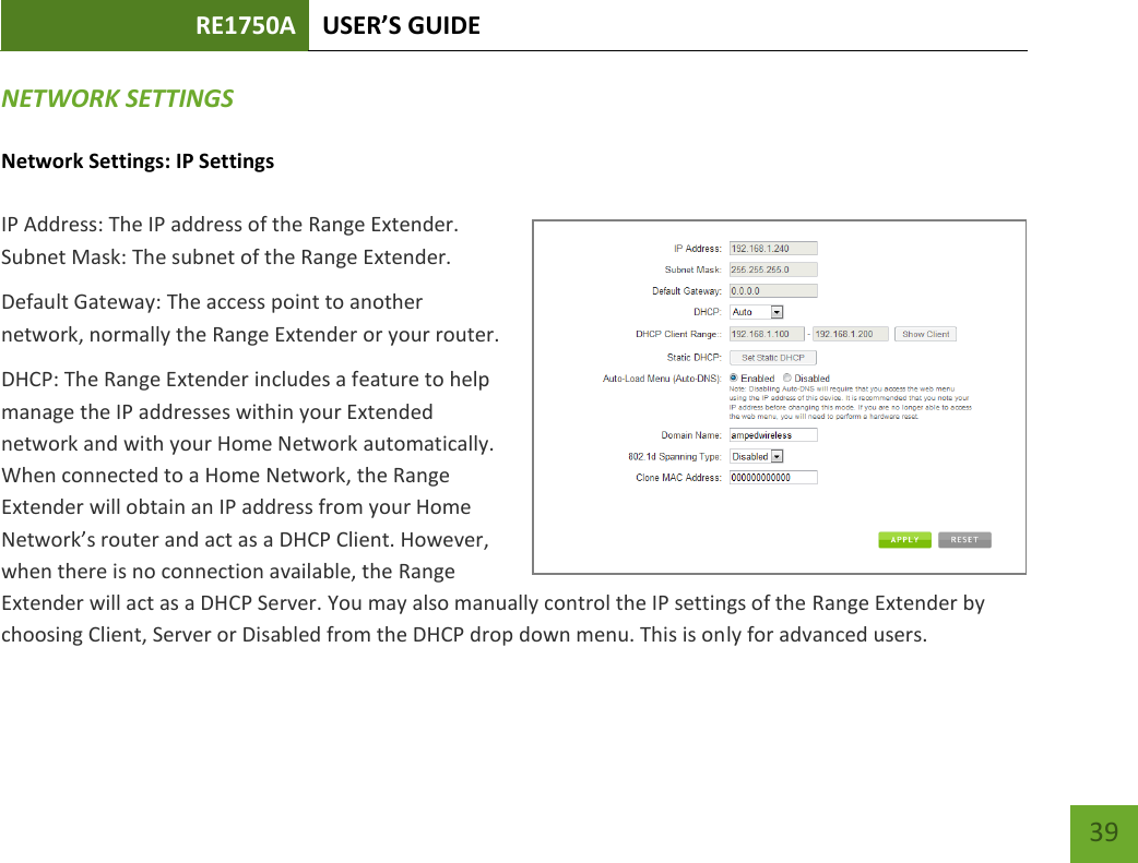 RE1750A USER’S GUIDE   39 39 NETWORK SETTINGS Network Settings: IP Settings IP Address: The IP address of the Range Extender. Subnet Mask: The subnet of the Range Extender. Default Gateway: The access point to another network, normally the Range Extender or your router. DHCP: The Range Extender includes a feature to help manage the IP addresses within your Extended network and with your Home Network automatically. When connected to a Home Network, the Range Extender will obtain an IP address from your Home Network’s router and act as a DHCP Client. However, when there is no connection available, the Range Extender will act as a DHCP Server. You may also manually control the IP settings of the Range Extender by choosing Client, Server or Disabled from the DHCP drop down menu. This is only for advanced users. 