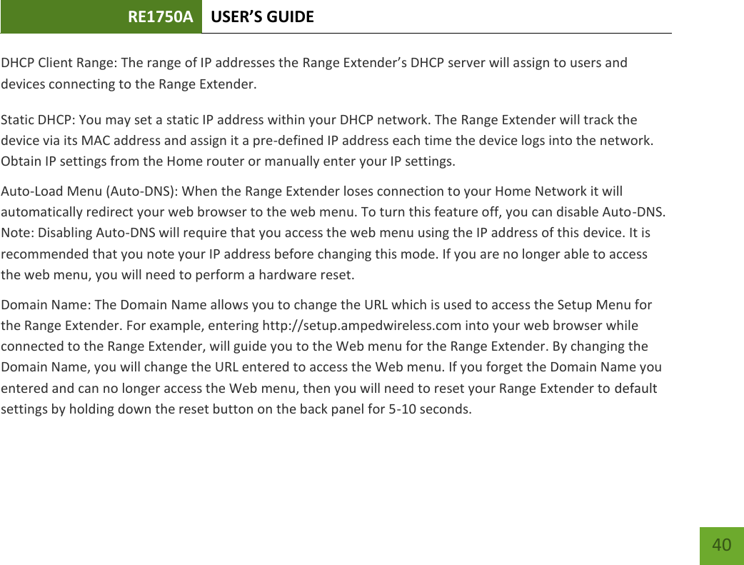 RE1750A USER’S GUIDE   40 40 DHCP Client Range: The range of IP addresses the Range Extender’s DHCP server will assign to users and devices connecting to the Range Extender. Static DHCP: You may set a static IP address within your DHCP network. The Range Extender will track the device via its MAC address and assign it a pre-defined IP address each time the device logs into the network. Obtain IP settings from the Home router or manually enter your IP settings. Auto-Load Menu (Auto-DNS): When the Range Extender loses connection to your Home Network it will automatically redirect your web browser to the web menu. To turn this feature off, you can disable Auto-DNS. Note: Disabling Auto-DNS will require that you access the web menu using the IP address of this device. It is recommended that you note your IP address before changing this mode. If you are no longer able to access the web menu, you will need to perform a hardware reset. Domain Name: The Domain Name allows you to change the URL which is used to access the Setup Menu for the Range Extender. For example, entering http://setup.ampedwireless.com into your web browser while connected to the Range Extender, will guide you to the Web menu for the Range Extender. By changing the Domain Name, you will change the URL entered to access the Web menu. If you forget the Domain Name you entered and can no longer access the Web menu, then you will need to reset your Range Extender to default settings by holding down the reset button on the back panel for 5-10 seconds.  