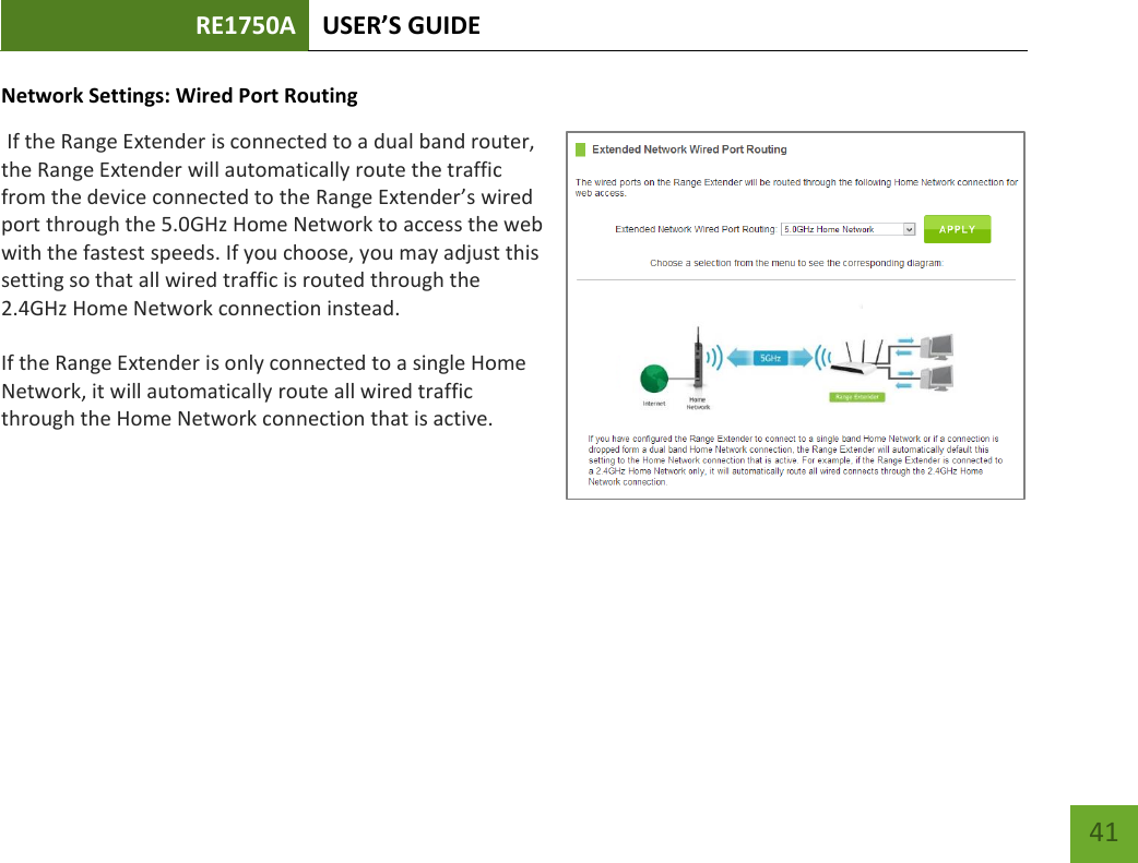 RE1750A USER’S GUIDE   41 41 Network Settings: Wired Port Routing  If the Range Extender is connected to a dual band router, the Range Extender will automatically route the traffic from the device connected to the Range Extender’s wired port through the 5.0GHz Home Network to access the web with the fastest speeds. If you choose, you may adjust this setting so that all wired traffic is routed through the 2.4GHz Home Network connection instead. If the Range Extender is only connected to a single Home Network, it will automatically route all wired traffic through the Home Network connection that is active. 