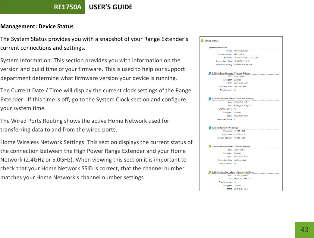 RE1750A USER’S GUIDE   43 43 Management: Device Status The System Status provides you with a snapshot of your Range Extender’s current connections and settings. System Information: This section provides you with information on the version and build time of your firmware. This is used to help our support department determine what firmware version your device is running. The Current Date / Time will display the current clock settings of the Range Extender.  If this time is off, go to the System Clock section and configure your system time. The Wired Ports Routing shows the active Home Network used for transferring data to and from the wired ports.   Home Wireless Network Settings: This section displays the current status of the connection between the High Power Range Extender and your Home Network (2.4GHz or 5.0GHz). When viewing this section it is important to check that your Home Network SSID is correct, that the channel number matches your Home Network&apos;s channel number settings. 